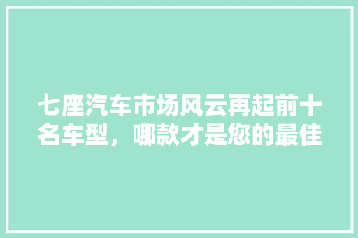 七座汽车市场风云再起前十名车型，哪款才是您的最佳选择